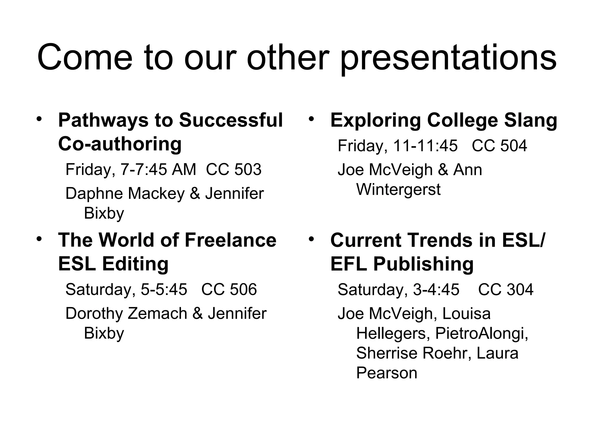 Come to our other presentations Pathways to Successful Co-authoring Friday, 7-7:45 AM  CC 503 Daphne Mackey & Jennifer Bixby The World of Freelance ESL Editing Saturday, 5-5:45  CC 506 Dorothy Zemach & Jennifer Bixby  Exploring College Slang Friday, 11-11:45  CC 504 Joe McVeigh & Ann Wintergerst Current Trends in ESL/EFL Publishing Saturday, 3-4:45  CC 304 Joe McVeigh, Louisa Hellegers, PietroAlongi, Sherrise Roehr, Laura Pearson 