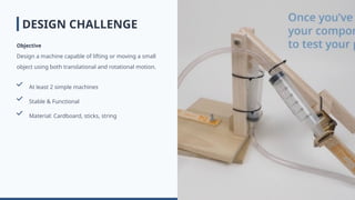 DESIGN CHALLENGE
Objective
Design a machine capable of lifting or moving a small
object using both translational and rotational motion.
At least 2 simple machines
Stable & Functional
Material: Cardboard, sticks, string
 