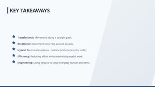 Translational: Movement along a straight path.
Rotational: Movement occurring around an axis.
Hybrid: Most real machines combine both motions for utility.
Efficiency: Reducing effort while maximizing useful work.
Engineering: Using physics to solve everyday human problems.
KEY TAKEAWAYS
 