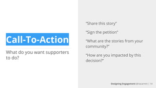 Call-To-Action
What do you want supporters
to do?
“Share this story”
“Sign the petition”
“What are the stories from your
community?”
“How are you impacted by this
decision?”
Designing Engagement @riacarmin | 14
 