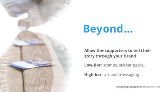 Beyond…
Allow the supporters to tell their
story through your brand
Low-Bar: stamps, sticker packs.
High-bar: art and messaging
Designing Engagement @riacarmin | 21
 