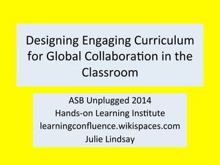Designing	
  Engaging	
  Curriculum	
  
for	
  Global	
  Collabora4on	
  in	
  the	
  
Classroom	
  
ASB	
  Unplugged	
  2014	
  
Hands-­‐on	
  Learning	
  Ins4tute	
  
learningconﬂuence.wikispaces.com	
  
Julie	
  Lindsay	
  

 