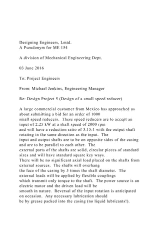 Designing Engineers, Lmtd.
A Pseudonym for ME 154
A division of Mechanical Engineering Dept.
03 June 2016
To: Project Engineers
From: Michael Jenkins, Engineering Manager
Re: Design Project 5 (Design of a small speed reducer)
A large commercial customer from Mexico has approached us
about submitting a bid for an order of 1000
small speed reducers. These speed reducers are to accept an
input of 2.25 kW at a shaft speed of 2000 rpm
and will have a reduction ratio of 3.15:1 with the output shaft
rotating in the same direction as the input. The
input and output shafts are to be on opposite sides of the casing
and are to be parallel to each other. The
external parts of the shafts are solid, circular pieces of standard
sizes and will have standard square key ways.
There will be no significant axial load placed on the shafts from
external sources. The shafts will overhang
the face of the casing by 3 times the shaft diameter. The
external loads will be applied by flexible couplings
which transmit only torque to the shaft. The power source is an
electric motor and the driven load will be
smooth in nature. Reversal of the input rotation is anticipated
on occasion. Any necessary lubrication should
be by grease packed into the casing (no liquid lubricants!).
 