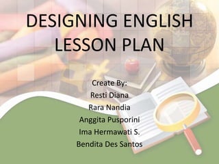 DESIGNING ENGLISH
   LESSON PLAN
         Create By:
         Resti Diana
        Rara Nandia
      Anggita Pusporini
      Ima Hermawati S.
     Bendita Des Santos
 