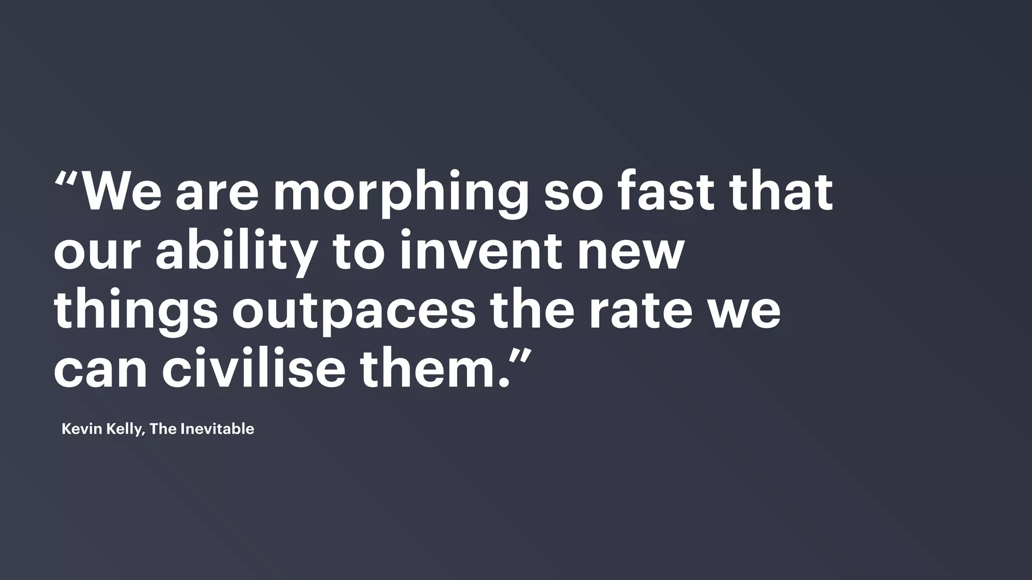 “We are morphing so fast that
our ability to invent new
things outpaces the rate we
can civilise them.”
Kevin Kelly, The Inevitable
 