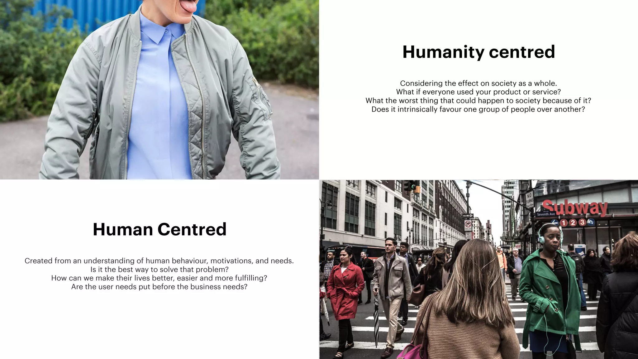13
Human Centred
Created from an understanding of human behaviour, motivations, and needs. 
Is it the best way to solve that problem? 
How can we make their lives better, easier and more fulfilling? 
Are the user needs put before the business needs? 
Humanity centred
Considering the effect on society as a whole.  
What if everyone used your product or service?  
What the worst thing that could happen to society because of it? 
Does it intrinsically favour one group of people over another?
 