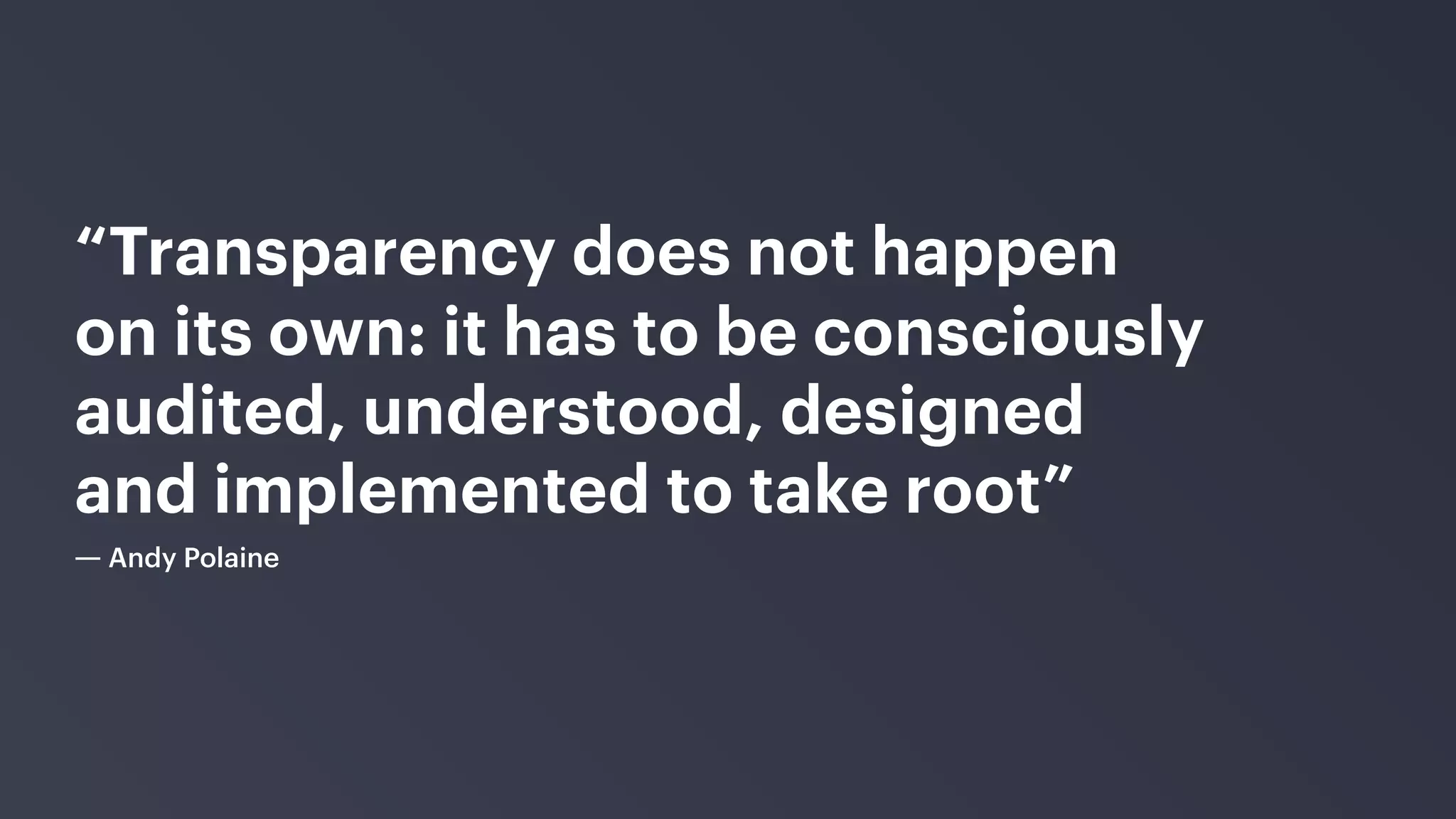 “Transparency does not happen
on its own: it has to be consciously
audited, understood, designed
and implemented to take root”
― Andy Polaine
 