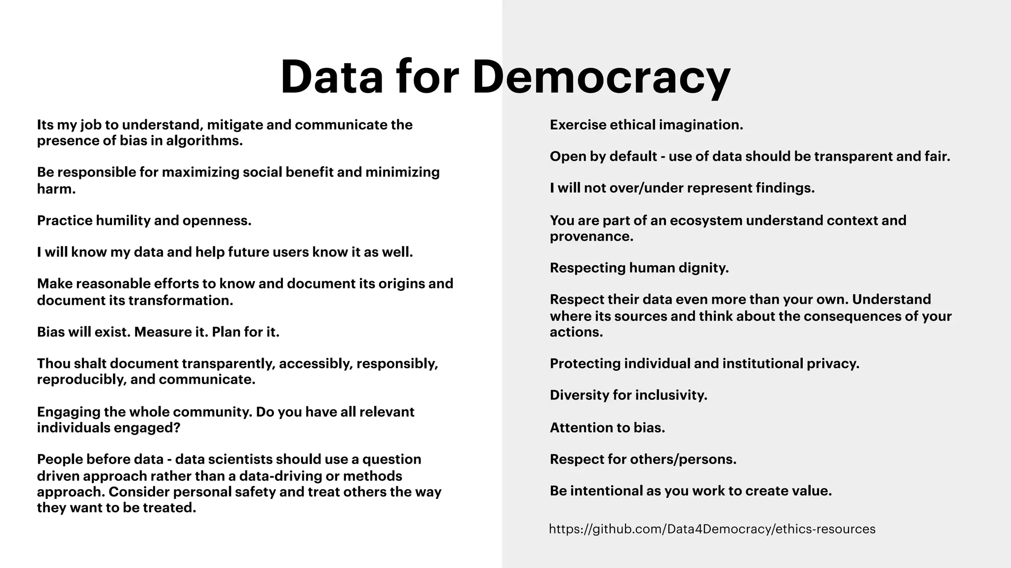 Data for Democracy
Its my job to understand, mitigate and communicate the
presence of bias in algorithms.
Be responsible for maximizing social benefit and minimizing
harm.
Practice humility and openness.
I will know my data and help future users know it as well.
Make reasonable efforts to know and document its origins and
document its transformation.
Bias will exist. Measure it. Plan for it.
Thou shalt document transparently, accessibly, responsibly,
reproducibly, and communicate.
Engaging the whole community. Do you have all relevant
individuals engaged?
People before data - data scientists should use a question
driven approach rather than a data-driving or methods
approach. Consider personal safety and treat others the way
they want to be treated.
Exercise ethical imagination.
Open by default - use of data should be transparent and fair.
I will not over/under represent findings.
You are part of an ecosystem understand context and
provenance.
Respecting human dignity.
Respect their data even more than your own. Understand
where its sources and think about the consequences of your
actions.
Protecting individual and institutional privacy.
Diversity for inclusivity.
Attention to bias.
Respect for others/persons.
Be intentional as you work to create value.
https://github.com/Data4Democracy/ethics-resources
 