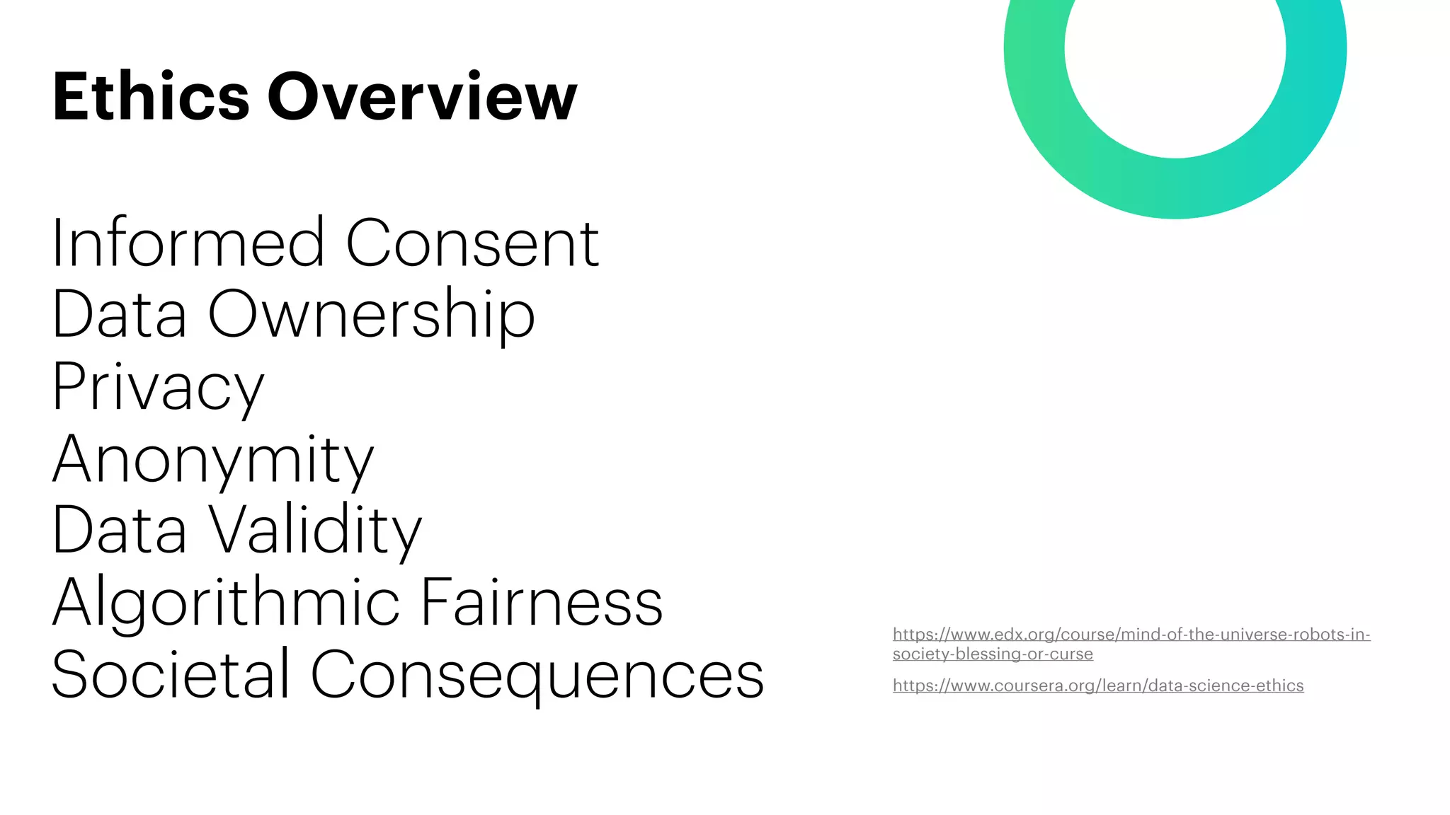 Ethics Overview
Informed Consent
Data Ownership
Privacy
Anonymity
Data Validity
Algorithmic Fairness
Societal Consequences
https://www.edx.org/course/mind-of-the-universe-robots-in-
society-blessing-or-curse
https://www.coursera.org/learn/data-science-ethics
 
