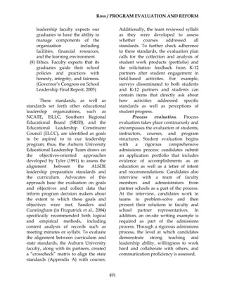 Ross / PROGRAM EVALUATION AND REFORM
491
leadership faculty expects our
graduates to have the ability to
manage components of the
organization including
facilities, financial resources,
and the learning environment.
(8) Ethics. Faculty expects that its
graduates guide their school
policies and practices with
honesty, integrity, and fairness.
(Governor’s Congress on School
Leadership Final Report, 2005)
These standards, as well as
standards set forth other educational
leadership organizations, such as
NCATE, ISLLC, Southern Regional
Educational Board (SREB), and the
Educational Leadership Constituent
Council (ELCC), are identified as goals
to be aspired to in our leadership
program; thus, the Auburn University
Educational Leadership Team draws on
the objectives-oriented approaches
developed by Tyler (1991) to assess the
alignment between the ALSDE
leadership preparation standards and
the curriculum. Advocates of this
approach base the evaluation on goals
and objectives and collect data that
inform program decision makers about
the extent to which these goals and
objectives were met. Sanders and
Cunningham (in Fitzpatrick et al., 2004)
specifically recommended both logical
and empirical methods, including
content analysis of records such as
meeting minutes or syllabi. To evaluate
the alignment between curriculum and
state standards, the Auburn University
faculty, along with its partners, created
a “crosscheck” matrix to align the state
standards (Appendix A) with courses.
Additionally, the team reviewed syllabi
as they were developed to assess
whether courses addressed all
standards. To further check adherence
to these standards, the evaluation plan
calls for the collection and analysis of
student work products (portfolio) and
the solicitation feedback from K-12
partners after student engagement in
field-based activities. For example,
surveys disseminated to both students
and K-12 partners and students can
contain items that directly ask about
how activities addressed specific
standards as well as perceptions of
student progress.
Process evaluation. Process
evaluation takes place continuously and
encompasses the evaluation of students,
instructors, courses, and program
structures. Student evaluation begins
with a rigorous comprehensive
admissions process: candidates submit
an application portfolio that includes
evidence of accomplishments as an
education as well as a letter of intent
and recommendations. Candidates also
interview with a team of faculty
members and administrators from
partner schools as a part of the process.
At the interview, candidates work in
teams to problem-solve and then
present their solutions to faculty and
school partner representatives. In
addition, an on-site writing example is
required as part of the admissions
process. Through a rigorous admissions
process, the level at which candidates
demonstrate strong teaching and
leadership ability, willingness to work
hard and collaborate with others, and
communication proficiency is assessed.
 