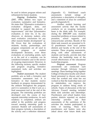 Ross / PROGRAM EVALUATION AND REFORM
493
be used to inform program reform and
refinement for future students.
Ongoing Evaluation. Scriven
(2007, 1991) defines two types of
evaluation, summative and formative.
He states that “[f]ormative evaluation is
evaluation designed, done, and
intended to support the process of
improvement,” and that ‘[s]summative
evaluation…is done for, or by, any
observers or decisions makers…who
need evaluative conclusions for any
other reasons besides development” (p.
20). Given that the evaluations of
students, faculty, partnerships, and
program components are all used to
inform program or student
development decisions, even those
evaluations at concluding points, such
as at the end of a semester, can be
considered formative and in the service
of on-going improvement. However, in
the following sections, specific student
and program on-going, formative
assessment tools, and activities are
highlighted.
Student assessment. The student
portfolio acts as both a formative and
summative assessment tool. It is
formative in that students receive
feedback on progress demonstrated by
the artifacts throughout the program,
and it is summative in that it acts as a
final assessment tool at the end of the
program. The internship portfolios are
developed over the course of four
separate internship residencies. As each
residency is completed, artifacts are
added to the portfolio and progress
toward meeting internship goals is
assessed. Student self assessments of
their progress includes a description of
the activity and a reflection statement
(Appendix C). Field-based coach
assessments include ratings of
performance, a description of strengths,
and a statement of areas for continued
growth (Appendix E)
Another student learning and
assessment activity that the faculty
conducts on an on-going (semester)
bases is the think tank. For example,
during the 2008-2009 year, students
researched problems or issues related to
proration, school supports, and
extracurricular activities. Results of the
think tank research are presented to K-
12 practitioners from local partner
districts and faculty at the end of the
semester. These on-going assessments,
along with other assessments of
students and faculty, provide data that
informs the leadership team of the
overall effectiveness of the educational
leadership program.
Program assessment. Program
assessments are conducted each
semester through Advisory Council
meetings. These meetings bring together
College of Education faculty and school-
based personnel to discuss and assess
what has worked and what has not
worked so that the leadership team and
its stakeholders can improve the
program to address hiring needs of
schools. Topics of discussion at the last
Advisory Council meeting included
think tank activities and internships.
Practitioners and school leaders from
partner districts reported on student
internship activities and their
assessments of the usefulness of the
activities the student participated in
terms of learning. These K-12
practitioners and leaders were also
asked about what future think tank
 
