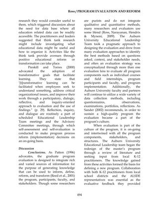 Ross / PROGRAM EVALUATION AND REFORM
494
research they would consider useful to
them, which triggered discussion about
the need for data base where all
education related data can be readily
accessible. The practitioners and leaders
suggested that think tank research
might include investigating what
educational data might be useful and
how to organize it. Activities like the
think tank provide avenues through
positive educational reform or
transformation can take place.
Preskill and Torres (2000)
advocated the adoption of
transformative goals that facilitate
learning. They state that
‘[t]ransformative learning can be
facilitated when employees seek to
understand something, address critical
organizational issues, and improve their
work through a participatory, dialogic,
reflective, and inquiry-oriented
approach to evaluation and the use of
findings.” (p. 29). Reflection, inquiry,
and dialogue are routinely a part of
scheduled Educational Leadership
Team meetings and the Advisory
Committee meetings, through which
self-assessment and self-evaluation is
conducted to make program process
reform (implementation) decisions on
an on-going basis.
Discussion
Conclusions. As Patton (1996)
advocates, the graduate program
evaluation is designed to integrate rich
and varied sources of information for
the purpose of generating knowledge
that can be used to inform, define,
reform, and transform (Reed et al., 2001)
the program, participants, faculty, and
stakeholders. Though some researchers
are purists and do not integrate
qualitative and quantitative methods,
many researchers and evaluators use
some blend (Ross, Narayanan, Hendrix
& Myneni, 2009). The Auburn
University Educational Leadership
Team took a pragmatic approach to
designing the evaluation and drew from
many evaluation approaches to identify
the best methods based on questions
asked, context, and stakeholder needs,
and often an evaluation strategy was
conceptualized through more than one
evaluation lens to evaluate all program
components such as individual courses
and field internships, program
participants and faculty, and program
implementation. Additionally, the
Auburn University faculty and partners
will continue to utilize a wide variety of
data collection methods, including
questionnaires, observations,
examinations, portfolios, reflections. As
Sander (2002) recommends, in order to
sustain a high-quality program the
evaluation became a part of the
program’s culture.
When evaluation is part of the
culture of the program, it is on-going
and intertwined with all the program
components, stakeholders, and
structures. The Auburn University
Educational Leadership team began the
redesign of the master’s program
through a review of literature and
seeking input from local K-12
practitioners. The knowledge gained
from these activities formed the basis for
defining a new program. Collaboration
with both K-12 practitioners from local
school districts and the ALSDE
representatives was essential as the
evaluative feedback they provided
 