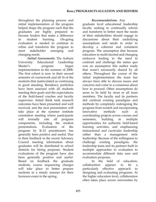 Ross / PROGRAM EVALUATION AND REFORM
495
throughout the planning process and
initial implementation of the program
helped shape the program such that the
graduates are highly prepared to
become leaders that make a difference
in student learning. On-going
evaluation is needed to continue to
refine and transform the program to
meet stakeholder emerging and
changing needs.
Initial Assessments. The Auburn
University Educational Leadership
Master’s program began
implementation in the summer of 2008.
The first cohort is now in their second
semester of coursework and all 16 of the
students that matriculated as continuing
in good standing. Residency portfolios
have been assessed with all students
meeting their goals and the expectations
of the field-based coaches and faculty
supervisor. Initial think tank research
outcomes have been presented and well
received, and the next presentation will
take place at the summer institute
orientation meeting where participants
will formally rate all program
components, including the student
presentations. Evaluation of the
program by K-12 practitioners has
generally been positive and useful. Due
to their feedback in the recent Advisory
Council meeting information about
graduates will be distributed to school
districts for hiring purposes. Student
evaluations of the program have also
been generally positive and useful.
Based on feedback the graduate
students, course sequencing changes
will take place to better prepare
students in a timely manner for their
licensure exam in the spring.
Recommendations. Any
graduate level educational leadership
faculty seeking to continually reform
and transform to better meet the needs
of their stakeholders should engage in
discussions about their underlying
assumptions and needs in order to
develop a coherent and consistent
program. The assumption that because
education in multi-faceted and changing
endeavor leading to the need to
confront and challenge the status quo
was an assumption this author made
that wasn’t necessarily shared by all
others. Throughout the course of the
initial implementation the team has
always been able to discuss issues and
concerns and come to a consensus about
how to proceed. Other assumptions do
seem to be held by most or all team
members. The faculty and its partners
did confront existing paradigms and
methods by completely redesigning the
program from scratch and incorporating
innovative methods such as
coordinating projects across courses and
semesters, building in multiple
opportunities for authentic field-based
learning activities, and emphasizing
instructional and curricular leadership
rather than a management style
leadership. Because of the willingness to
challenge existing paradigms, the
leadership team and its partners built in
multiple approaches to evaluation to
accommodate different data uses and
evaluation purposes.
In the field of education,
collaboration appears to be a
particularly effective approach to
designing and evaluating programs. At
the higher education level, collaboration
often takes place across universities by
 