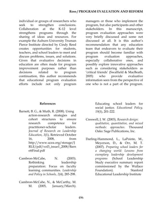 Ross / PROGRAM EVALUATION AND REFORM
496
individual or groups of researchers who
seek to strengthen conclusions.
Collaboration at the K-12 level
strengthens programs through the
sharing of ideas and resources. For
example the Auburn University Truman
Pierce Institute directed by Cindy Reed
creates opportunities for students,
teachers, and school leaders to meet and
discuss problems, issues, and solutions.
Given that evaluative decisions in
education are often made for program
improvement purposes rather than
decisions related to program
continuation, this author recommends
that educational program evaluation
efforts include not only program
managers or those who implement the
program, but also participants and other
stakeholders. In this manuscript,
program evaluation approaches were
very briefly discussed and some not
discussed at all. It is this author’s
recommendation that any education
team that endeavors to evaluate their
program should become familiar with
program evaluation approaches,
especially collaborative ones, and
possibly explore innovative approaches
such as considering stakeholders as
‘critical friends’ (Swaffield & MacBeath,
2005) who provide evaluative
information seen from the perspective of
one who is not a part of the program.
References
Barnett, B. G., & Muth, R. (2008). Using
action-research strategies and
cohort structures to ensure
research competence for
practitioner-scholar leaders.
Journal of Research on Leadership
Education, 3(1), Retrieved October
16, 2008, from
http://www.ucea.org/storage/J
RLE/pdf/vol3_issue1_2008/Barn
ettFinal.pdf
Cambron-McCabe, N. (2003).
Rethinking leadership
preparation: Focus on faculty
learning communities. Leadership
and Policy in Schools, 2(4), 285-298.
Cambron-McCabe, N., & McCarthy, M.
M. (2005, January/March).
Educating school leaders for
social justice. Educational Policy,
19(1), 201-222.
Creswell, J. W. (2003). Research design:
qualitative, quantitative, and mixed
methods: approaches. Thousand
Oaks: Sage Publications, Inc.
Darling-Hammond, L., LaPointe, M.,
Meyerson, D., & Orr, M. T.
(2007). Preparing school leaders for
a changing world: Lessons from
exemplary leadership development
programs (School Leadership
Study executive summary report
commissioned by the Wallace
Foundation). Stanford
Educational Leadership Institute
 