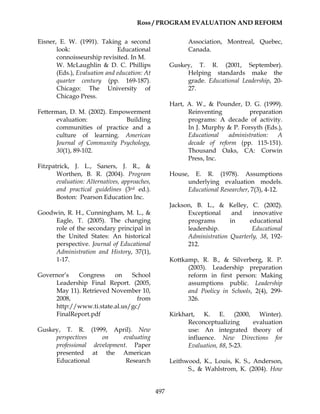 Ross / PROGRAM EVALUATION AND REFORM
497
Eisner, E. W. (1991). Taking a second
look: Educational
connoisseurship revisited. In M.
W. McLaughlin & D. C. Phillips
(Eds.), Evaluation and education: At
quarter century (pp. 169-187).
Chicago: The University of
Chicago Press.
Fetterman, D. M. (2002). Empowerment
evaluation: Building
communities of practice and a
culture of learning. American
Journal of Community Psychology,
30(1), 89-102.
Fitzpatrick, J. L., Saners, J. R., &
Worthen, B. R. (2004). Program
evaluation: Alternatives, approaches,
and practical guidelines (3rd ed.).
Boston: Pearson Education Inc.
Goodwin, R. H., Cunningham, M. L., &
Eagle, T. (2005). The changing
role of the secondary principal in
the United States: An historical
perspective. Journal of Educational
Administration and History, 37(1),
1-17.
Governor’s Congress on School
Leadership Final Report. (2005,
May 11). Retrieved November 10,
2008, from
http://www.ti.state.al.us/gc/
FinalReport.pdf
Guskey, T. R. (1999, April). New
perspectives on evaluating
professional development. Paper
presented at the American
Educational Research
Association, Montreal, Quebec,
Canada.
Guskey, T. R. (2001, September).
Helping standards make the
grade. Educational Leadership, 20-
27.
Hart, A. W., & Pounder, D. G. (1999).
Reinventing preparation
programs: A decade of activity.
In J. Murphy & P. Forsyth (Eds.),
Educational administration: A
decade of reform (pp. 115-151).
Thousand Oaks, CA: Corwin
Press, Inc.
House, E. R. (1978). Assumptions
underlying evaluation models.
Educational Researcher, 7(3), 4-12.
Jackson, B. L., & Kelley, C. (2002).
Exceptional and innovative
programs in educational
leadership. Educational
Administration Quarterly, 38, 192-
212.
Kottkamp, R. B., & Silverberg, R. P.
(2003). Leadership preparation
reform in first person: Making
assumptions public. Leadership
and Poolicy in Schools, 2(4), 299-
326.
Kirkhart, K. E. (2000, Winter).
Reconceptualizing evaluation
use: An integrated theory of
influence. New Directions for
Evaluation, 88, 5-23.
Leithwood, K., Louis, K. S., Anderson,
S., & Wahlstrom, K. (2004). How
 