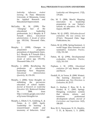 Ross / PROGRAM EVALUATION AND REFORM
498
leadership influences student
learning. St. Paul, Minnesota:
University of Minnesota, Center
for Applied Research and
Educational Improvement.
McCarthy, M. M. (1999). The
“changing” face of the
educational leadership
professoriate. In J. Murphy & P
Forsyth (Eds.), Educational
administration: A decade of reform
(pp. 192-214). Thousand Oaks,
CA:
Murphy, J. (1999). Changes in
preparation programs:
perceptions of department chairs.
In J. Murphy & P Forsyth (Eds.),
Educational administration: A
decade of reform (pp. 170-191).
Thousand Oaks, CA:
Murphy, J. (2002). Reculturing the
profession of educational
leadership: New blueprints.
Educational Administration
Quarterly, 38, 176-191.
Murphy, J. (2006). Some thoughts on
rethinking the pre-service
education of school leaders.
Journal of Research on Leadership
Education 1(1). Retrieved October
16, 2008, from
http://scholar.google.com/schol
ar?q=some+thoughts+on
Murphy, J., Elliott, S. N., Goldring, E., &
Porter, A. C. (2007, April).
Leadership for learning: A
research-based model and
taxonomy of behaviors. School
Leadership and Management, 27(2),
179-201.
Orr, M. T. (2006, March) Mapping
innovation in leadership
preparation in our Nation’s
schools of education. Phi Delta
Kappan, 492-499.
Patton. M. Q. (1997). Utilization-focused
evaluation: The new century text
(3rded.). Thousand Oaks: Sage
Publications, Inc.
Patton, M. Q. (1996, Spring-Summer). A
world larger than formative and
summative. Evaluation Practice,
17(2), 331-345.
Patton, M. Q. (1994). Developmental
evaluation. Evaluation Practice,
15(3), 311-319.
Popham, J. W. (1993). Educational
evaluation (3rd ed). Boston: Allyn
and Bacon.
Preskill, H., & Torres, R. (2000, Winter).
The learning dimension of
evaluation use. New Directions in
Evaluation, 88, 25-37.
Reed, C., Kochan, F. Ross, M. E., &
Kunkel, R. C. (2001, Spring).
Designing evaluation systems
that inform, reform, and
transform professional
development schools. Journal of
Curriculum and Supervision 16(3),
188-205.
Ross, M. E., Narayanan, N. H., Hendrix,
T. D., & Myneni, L. S. (2009).
 