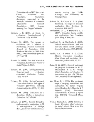 Ross / PROGRAM EVALUATION AND REFORM
499
Evaluation of an NSF Supported
Grant: Guidelines and
Paradigms. Roundtable
discussion presented at the
Annual Conference of American
Educational Research
Association, 2009 Annual
Meeting, San Diego, California.
Sanders, J. R. (2001). A vision for
evaluation. AmericanJournal of
Evaluation, 22(3), 363-366.
Scriven. M. (1999). The nature of
evaluation part I: relation to
psychology. Practical Assessment,
Research & Evaluation, 6(11),
Retrieved October 16, 2008, from
http://PAREonline.net/getvn.as
p?v=6&n=11
Scriven. M. (1998). The new science of
evaluation. Scandinavian Journal of
Social Welfare, 7, 79-89.
Scriven. M. (1997, Spring/Summer).
Empowerment evaluation
examined. Evaluation Practice,
18(2), 165-175.
Scriven, M. (1996, Spring/Summer).
Types of evaluation and types of
evaluator [Electronic version].
Evaluation Practice, 17(2), 151-161.
Scriven. M. (1994). Evaluation as a
discipline. Studies in Educational
Evaluation, 207, 147-166.
Scriven, M. (1991). Beyond formative
and summative evaluation. In M.
W. McLaughlin & D. C. Phillips
(Eds.), Evaluation and education: At
quarter century (pp. 19-64).
Chicago: The University of
Chicago Press.
Scriven, M., & Coryn, C. L. S. (2008,
Summer). The logic of research
evaluation. New directions for
evaluation, 118, 89-105.
Stufflebeam, D. L., & Shinkfield, A. J.
(2007). Evaluation theory, models,
and applications. San Francisco:
John Wiley & Sons, Inc.
Swaffield, S., & MacBeath, J. (2005).
School self-evaluation and the
role of a critical friend. Cambridge
Journal of education, 35(2), 239-252.
Tineke, A.A., & Stake, R. E. (2001).
Stake’s responsive evaluation:
Core ideas and evolution. New
Directions for Evaluation, 92, 7-21.
Tyler, R. W. (1991). General statement
on program evaluation. In M. W.
McLaughlin & D. C. Phillips
(Eds.), Evaluation and education: At
quarter century (pp. 1-2). Chicago:
The University of Chicago Press.
Van Meter, E. J. (1999). The persistent
saga: Changing instruction and
curriculum to better prepare
school leaders. In J. Murphy & P
Forsyth (Eds.), Educational
administration: A decade of reform
(pp. 151-169). Thousand Oaks,
CA:
Wallace Foundation. (2008). Becoming a
leader: Preparing school principals
for today’s schools. New York: The
Wallace Foundation.
 