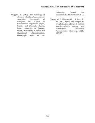 Ross / PROGRAM EVALUATION AND REFORM
500
Wiggins, T. (1992). The mythology of
reform in educational administrator
preparation: Antecedents of
paradigms lost. Reform in
Administrator Preparation: Myths,
Realities and Proposals. Austin,
Texas: University of Texas—
Austin, University Council for
Educational Administration.
Monograph series of the
University Council for
Educational Administration, 4-12.
Young, M. D., Petersen, G. J., & Short, P.
M. (2002, April). The complexity
of substantive reform: A call for
interdependence among key
stakeholders. Educational
Administration Quarterly, 38(2),
137-175.
 