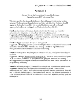Ross / PROGRAM EVALUATION AND REFORM
503
Appendix B
Auburn University Instructional Leadership Program
Spring Semester 2009 Internship Plan
This plan specifies the standards/indicators that will guide the internship for this
semester. Under each standard/indicator are listed activities that the intern should
engage in during the internship. It is essential that interns are allowed ample
opportunity to observe, participate and lead activities from this list.
Standard: Develop a written plan of action for the development of a vision for
comprehensive integration of technology into a school curriculum
Suggested Activity: Participate in a school-level committee discussion of technology
needs and develop/submit a plan of action for integrating technology in the coming
school year based on school needs/faculty input
Standard: Apply research in the area of management
Suggested Activity: Lead an analysis of building level “non-instructional” services and
costs at the direction of the principal and develop a profile of expenditures in
management areas that can be evaluated for cost savings.
Standard: Participate in designing a class schedule utilizing appropriate technological
resources
Suggested Activity: Observe and/or participate in a review of class schedule design for
2009-2010 school year based on budget forecasts, program priorities and existing
staffing patterns (focusing on such areas as earned teacher units versus needs based on
programming decisions).
Standard: Knowledge of political factors which impact on schools and school systems
Suggested Activity: Interview (may be done as a small group) a central office
administrator and a school level administrator regarding funding processes at the state
and local levels, including political realities of state funding and how decisions made at
those levels impact the decisions administrators must make regarding staffing, program
offerings, etc.
 