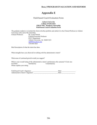 Ross / PROGRAM EVALUATION AND REFORM
506
Appendix E
Field-based Coach Evaluation Form
Auburn University
College of Education
EDLD 7930 – Residency Internship
Field-based Coach Evaluation Form
The graduate student is to include this form in his/her portfolio and submit it to the Clinical Professor at Auburn
University at the end of the internship.
Clinical Professor: Dr. Lynne Patrick
Clinical/Associate Professor
EFLT Department
Auburn University, AL 36849-5221
rlp0004@auburn.edu
334-844-3024
Brief description of what the intern has done.
What strengths have you observed in working with the administrative intern?
What areas of continued growth would you suggest?
What is your overall rating of the administrative intern’s performance this semester? Circle one:
Excellent Satisfactory Unsatisfactory
Please explain your rating:
Field-based Coach’s Signature: _________________________________ Date: _________________
Administrative Intern’s Signature: _______________________________Date:_________________
 