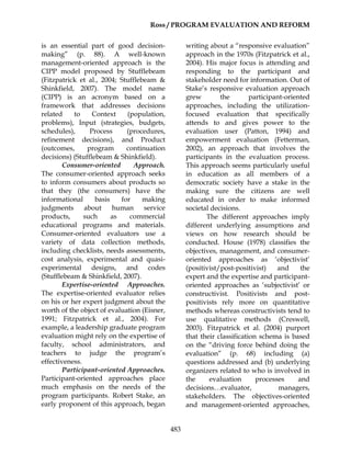 Ross / PROGRAM EVALUATION AND REFORM
483
is an essential part of good decision-
making” (p. 88). A well-known
management-oriented approach is the
CIPP model proposed by Stufflebeam
(Fitzpatrick et al., 2004; Stufflebeam &
Shinkfield, 2007). The model name
(CIPP) is an acronym based on a
framework that addresses decisions
related to Context (population,
problems), Input (strategies, budgets,
schedules), Process (procedures,
refinement decisions), and Product
(outcomes, program continuation
decisions) (Stufflebeam & Shinkfield).
Consumer-oriented Approach.
The consumer-oriented approach seeks
to inform consumers about products so
that they (the consumers) have the
informational basis for making
judgments about human service
products, such as commercial
educational programs and materials.
Consumer-oriented evaluators use a
variety of data collection methods,
including checklists, needs assessments,
cost analysis, experimental and quasi-
experimental designs, and codes
(Stufflebeam & Shinkfield, 2007).
Expertise-oriented Approaches.
The expertise-oriented evaluator relies
on his or her expert judgment about the
worth of the object of evaluation (Eisner,
1991; Fitzpatrick et al., 2004). For
example, a leadership graduate program
evaluation might rely on the expertise of
faculty, school administrators, and
teachers to judge the program’s
effectiveness.
Participant-oriented Approaches.
Participant-oriented approaches place
much emphasis on the needs of the
program participants. Robert Stake, an
early proponent of this approach, began
writing about a “responsive evaluation”
approach in the 1970s (Fitzpatrick et al.,
2004). His major focus is attending and
responding to the participant and
stakeholder need for information. Out of
Stake’s responsive evaluation approach
grew the participant-oriented
approaches, including the utilization-
focused evaluation that specifically
attends to and gives power to the
evaluation user (Patton, 1994) and
empowerment evaluation (Fetterman,
2002), an approach that involves the
participants in the evaluation process.
This approach seems particularly useful
in education as all members of a
democratic society have a stake in the
making sure the citizens are well
educated in order to make informed
societal decisions.
The different approaches imply
different underlying assumptions and
views on how research should be
conducted. House (1978) classifies the
objectives, management, and consumer-
oriented approaches as ‘objectivist’
(positivist/post-positivist) and the
expert and the expertise and participant-
oriented approaches as ‘subjectivist’ or
constructivist. Positivists and post-
positivists rely more on quantitative
methods whereas constructivists tend to
use qualitative methods (Creswell,
2003). Fitzpatrick et al. (2004) purport
that their classification schema is based
on the “driving force behind doing the
evaluation” (p. 68) including (a)
questions addressed and (b) underlying
organizers related to who is involved in
the evaluation processes and
decisions…evaluator, managers,
stakeholders. The objectives-oriented
and management-oriented approaches,
 