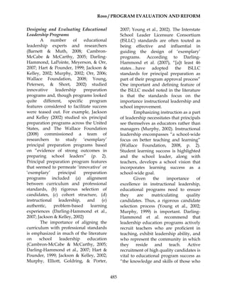 Ross / PROGRAM EVALUATION AND REFORM
485
Designing and Evaluating Educational
Leadership Programs
A number of educational
leadership experts and researchers
(Barnett & Muth, 2008; Cambron-
McCabe & McCarthy, 2005; Darling-
Hammond, LaPointe, Meyerson, & Orr,
2007; Hart & Pounder, 1999; Jackson &
Kelley, 2002; Murphy, 2002; Orr, 2006;
Wallace Foundation, 2008; Young,
Petersen, & Short, 2002) studied
innovative leadership preparation
programs and, though programs looked
quite different, specific program
features considered to facilitate success
were teased out. For example, Jackson
and Kelley (2002) studied six principal
preparation programs across the United
States, and The Wallace Foundation
(2008) commissioned a team of
researchers to study ‘exemplary’
principal preparation programs based
on “evidence of strong outcomes in
preparing school leaders” (p. 2).
Principal preparation program features
that seemed to permeate ‘innovative’ or
‘exemplary’ principal preparation
programs included (a) alignment
between curriculum and professional
standards, (b) rigorous selection of
candidates, (c) cohort structure, (d)
instructional leadership, and (e)
authentic, problem-based learning
experiences (Darling-Hammond et al.,
2007; Jackson & Kelley, 2002)
The importance of aligning the
curriculum with professional standards
is emphasized in much of the literature
on school leadership education
(Cambron-McCabe & McCarthy, 2005;
Darling-Hammond et al., 2007; Hart &
Pounder, 1999; Jackson & Kelley, 2002;
Murphy, Elliott, Goldring, & Porter,
2007; Young et al., 2002). The Interstate
School Leader Licensure Consortium
(ISLLC) standards are often touted as
being effective and influential in
guiding the design of ‘exemplary’
programs. According to Darling-
Hammond et al. (2007), “[a]t least 46
states…have adopted the ISLLC
standards for principal preparation as
part of their program approval process”
One important and defining feature of
the ISLLC model noted in the literature
is that the standards focus on the
importance instructional leadership and
school improvement.
Emphasizing instruction as a part
of leadership necessitates that principals
see themselves as educators rather than
managers (Murphy, 2002). Instructional
leadership encompasses “a school-wide
focus on better teaching and learning”
(Wallace Foundation, 2008, p. 2).
Student learning success is highlighted
and the school leader, along with
teachers, develops a school vision that
incorporates learning success as a
school-wide goal.
Given the importance of
excellence in instructional leadership,
educational programs need to ensure
they are matriculating quality
candidates. Thus, a rigorous candidate
selection process (Young et al., 2002;
Murphy, 1999) is important. Darling-
Hammond et al. recommend that
leadership education programs actively
recruit teachers who are proficient in
teaching, exhibit leadership ability, and
who represent the community in which
they reside and teach. Active
recruitment of high quality candidates is
vital to educational program success as
“the knowledge and skills of those who
 