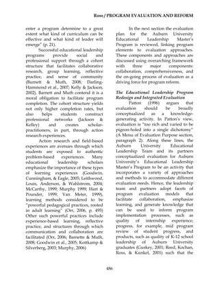 Ross / PROGRAM EVALUATION AND REFORM
486
enter a program determine to a great
extent what kind of curriculum can be
effective and what kind of leader will
emerge” (p. 21).
Successful educational leadership
programs provide social and
professional support through a cohort
structure that facilitates collaborative
research, group learning, reflective
practice, and sense of community
(Burnett & Muth, 2008; Darling-
Hammond et al., 2007; Kelly & Jackson,
2002). Barnett and Muth contend it is a
moral obligation to facilitate program
completion. The cohort structure yields
not only higher completion rates, but
also helps students construct
professional networks (Jackson &
Kelley) and creates scholar-
practitioners, in part, through action
research experiences.
Action research and field-based
experiences are avenues through which
students are exposed to authentic
problem-based experiences. Many
educational leadership scholars
emphasize the importance of these types
of learning experiences (Goodwin,
Cunningham, & Eagle, 2005; Leithwood,
Louis, Anderson, & Wahlstrom, 2004;
McCarthy, 1999; Murphy 1999; Hart &
Pounder, 1999; Van Meter, 1999),
learning methods considered to be
“powerful pedagogical practices, rooted
in adult learning” (Orr, 2006, p. 495)
Other such powerful practices include
experience-based learning, reflective
practice, and structures through which
communication and collaboration are
facilitated (Orr, 2006; Barnette & Muth,
2008; Goodwin et al., 2005; Kottkamp &
Silverberg, 2003; Murphy, 2006)
In the next section the evaluation
plan for the Auburn University
Educational Leadership Master’s
Program is reviewed, linking program
elements to evaluation approaches.
These components and approaches are
discussed using overarching framework
with three major components:
collaboration, comprehensiveness, and
the on-going process of evaluation as a
driving force for program reform.
The Educational Leadership Program
Redesign and Integrated Evaluation
Patton (1996) argues that
evaluation should be broadly
conceptualized as a knowledge-
generating activity. In Patton’s view,
evaluation is “too rich and varied to be
pigeon-holed into a single dichotomy”
(A Menu of Evaluation Purpose section,
paragraph 2). Along these lines, the
Auburn University Educational
Leadership Team and its partners
conceptualized evaluation for Auburn
University’s Educational Leadership
Master’s Program to be an activity that
incorporates a variety of approaches
and methods to accommodate different
evaluation needs. Hence, the leadership
team and partners adopt facets of
program evaluation models that
facilitate collaboration, emphasize
learning, and generate knowledge that
can be used to inform program
implementation processes, such as
quality of internship experience;
progress, for example, mid program
review of student progress, and
products, such as quality of K-12 school
leadership of Auburn University
graduates (Guskey, 2001; Reed, Kochan,
Ross, & Kunkel, 2001) such that the
 