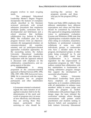 Ross / PROGRAM EVALUATION AND REFORM
487
program evolves to meet on-going
needs.
The redesigned Educational
Leadership Master’s Degree Program
incorporates the features of exemplary
schools described in the literature
reviewed previously with revised
admission procedures that emphasize
candidate quality, curriculum that is
developmental and field-based, and a
cohort structure that facilitates
collaboration (e.g. Jackson & Kelley,
2002). The evaluation plan for the
program borrows from (a) objectives-
oriented, (b) management-oriented, (c)
consumer-oriented, (d) expertise-
oriented, and (e) participant-oriented
approaches evaluation approaches. In
the succeeding section, the Auburn
University Educational Leadership
Program evaluation plan elements in
conjunction with the approach utilized
is discussed with emphasis on the
collaborative, comprehensive, and on-
going aspects of the plan.
Collaboration. A strong
proponent of the consumer-oriented
approach is Michael Scriven (1991, 1994,
1996, 1997, 1998, 1999; Scriven & Coryn,
2008). He is concerned with the impact
the evaluation has on program
participants and other stakeholders
stating that
it [consumer-oriented evaluation]
regards the main function of an
applied evaluation field to be the
determination of the merit and
worth of programs (etc.) in terms
of how effectively and efficiently
they are serving those they
impact, particularly those
receiving—or who should be
receiving—the services the
programs provide, and those
who pay for the program (1994, p
161).
Tineke and Stake (2001) emphasize that
different stakeholders have different
expectations and values and that these
should be considered by evaluators.
One approach to integrating stakeholder
voices is participatory evaluation.
Cousins and Whitmore (1998) state that
“[p]articipatory evaluation implies that,
when doing an evaluation, researchers,
facilitators, or professional evaluators
collaborate in some way with
individuals, groups, or communities
who have a decided stake in the
program, development project, or other
entity being evaluated” (p. 5), and
Young et al. (2002) assert that
“[c]ollaboration is…a necessary
ingredient for the improvement of
preparation programs (p. 142).” These
authors contend that collaboration with
key stakeholders is fundamental to
making substantive program changes
that support the development of
successful school leaders.
The Auburn University
Educational Leadership Team places
heavy emphasis on participatory
approaches as it considers collaboration
with all stakeholders to enhance team
members’ ability to assess, judge, and
reform the program as needed.
Collaboration with partners began at the
design stage: the team initiated the
curriculum redesign efforts through
conversations with partner school
practitioners and students seeking to
discover beliefs and assumptions of
both Auburn University Educational
 