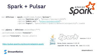 streamnative.io
Spark + Pulsar
https://pulsar.apache.org/docs/en/adaptors-spark/
val dfPulsar = spark.readStream.format("
pulsar")
.option("
service.url", "pulsar://pulsar1:6650")
.option("
admin.url", "http://pulsar1:8080
")
.option("
topic", "persistent://public/default/airquality").load()
val pQuery = dfPulsar.selectExpr("*")
.writeStream.format("
console")
.option("truncate", false).start()
____ __
/ __/__ ___ _____/ /__
_ / _ / _ `/ __/ '_/
/___/ .__/_,_/_/ /_/_ version 3.2.0
/_/
Using Scala version 2.12.15
(OpenJDK 64-Bit Server VM, Java 11.0.11)
 