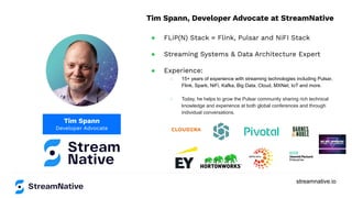 streamnative.io
Tim Spann
Developer Advocate
Tim Spann, Developer Advocate at StreamNative
● FLiP(N) Stack = Flink, Pulsar and NiFI Stack
● Streaming Systems & Data Architecture Expert
● Experience:
○ 15+ years of experience with streaming technologies including Pulsar,
Flink, Spark, NiFi, Kafka, Big Data, Cloud, MXNet, IoT and more.
○ Today, he helps to grow the Pulsar community sharing rich technical
knowledge and experience at both global conferences and through
individual conversations.
 