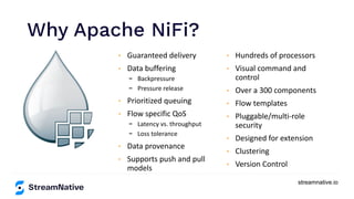 streamnative.io
Why Apache NiFi?
https://www.inﬂuxdata.com/integration/mqtt-monitoring/
https://www.influxdata.com/integration/mqtt-monitoring/
• Guaranteed delivery
• Data buffering
- Backpressure
- Pressure release
• Prioritized queuing
• Flow specific QoS
- Latency vs. throughput
- Loss tolerance
• Data provenance
• Supports push and pull
models
• Hundreds of processors
• Visual command and
control
• Over a 300 components
• Flow templates
• Pluggable/multi-role
security
• Designed for extension
• Clustering
• Version Control
 