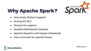 streamnative.io
Why Apache Spark?
● Java, Scala, Python Support
● Strong ETL/ELT
● Diverse ML support
● Scalable Distributed compute
● Apache Zeppelin and Jupyter Notebooks
● Fast connector for Apache Pulsar
 