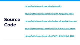 https://github.com/tspannhw/airquality
https://github.com/tspannhw/FLiPN-AirQuality-REST
https://github.com/tspannhw/pulsar-airquality-function
https://github.com/tspannhw/FLiPN-DEVNEXUS-2022
https://github.com/tspannhw/FLiP-Pi-BreakoutGarden
Source
Code
 
