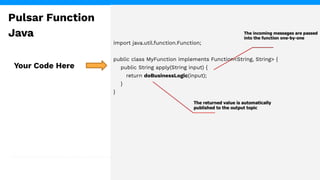 import java.util.function.Function;
public class MyFunction implements Function<String, String> {
public String apply(String input) {
return doBusinessLogic(input);
}
}
Your Code Here
Pulsar Function
Java
 
