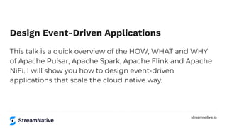 streamnative.io
Design Event-Driven Applications
This talk is a quick overview of the HOW, WHAT and WHY
of Apache Pulsar, Apache Spark, Apache Flink and Apache
NiFi. I will show you how to design event-driven
applications that scale the cloud native way.
 