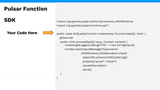 import org.apache.pulsar.client.impl.schema.JSONSchema;
import org.apache.pulsar.functions.api.*;
public class AirQualityFunction implements Function<byte[], Void> {
@Override
public Void process(byte[] input, Context context) {
context.getLogger().debug("File:” + new String(input));
context.newOutputMessage(“topicname”,
JSONSchema.of(Observation.class))
.key(UUID.randomUUID().toString())
.property(“prop1”, “value1”)
.value(observation)
.send();
}
}
Your Code Here
Pulsar Function
SDK
 