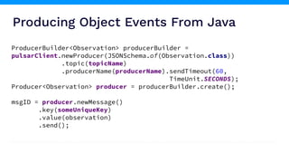 Producing Object Events From Java
ProducerBuilder<Observation> producerBuilder =
pulsarClient.newProducer(JSONSchema.of(Observation.class))
.topic(topicName)
.producerName(producerName).sendTimeout(60,
TimeUnit.SECONDS);
Producer<Observation> producer = producerBuilder.create();
msgID = producer.newMessage()
.key(someUniqueKey)
.value(observation)
.send();
 