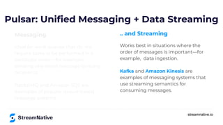 streamnative.io
Messaging
Ideal for work queues that do not
require tasks to be performed in a
particular order—for example,
sending one email message to many
recipients.
RabbitMQ and Amazon SQS are
examples of popular queue-based
message systems.
Pulsar: Uniﬁed Messaging + Data Streaming
.. and Streaming
Works best in situations where the
order of messages is important—for
example, data ingestion.
Kafka and Amazon Kinesis are
examples of messaging systems that
use streaming semantics for
consuming messages.
 