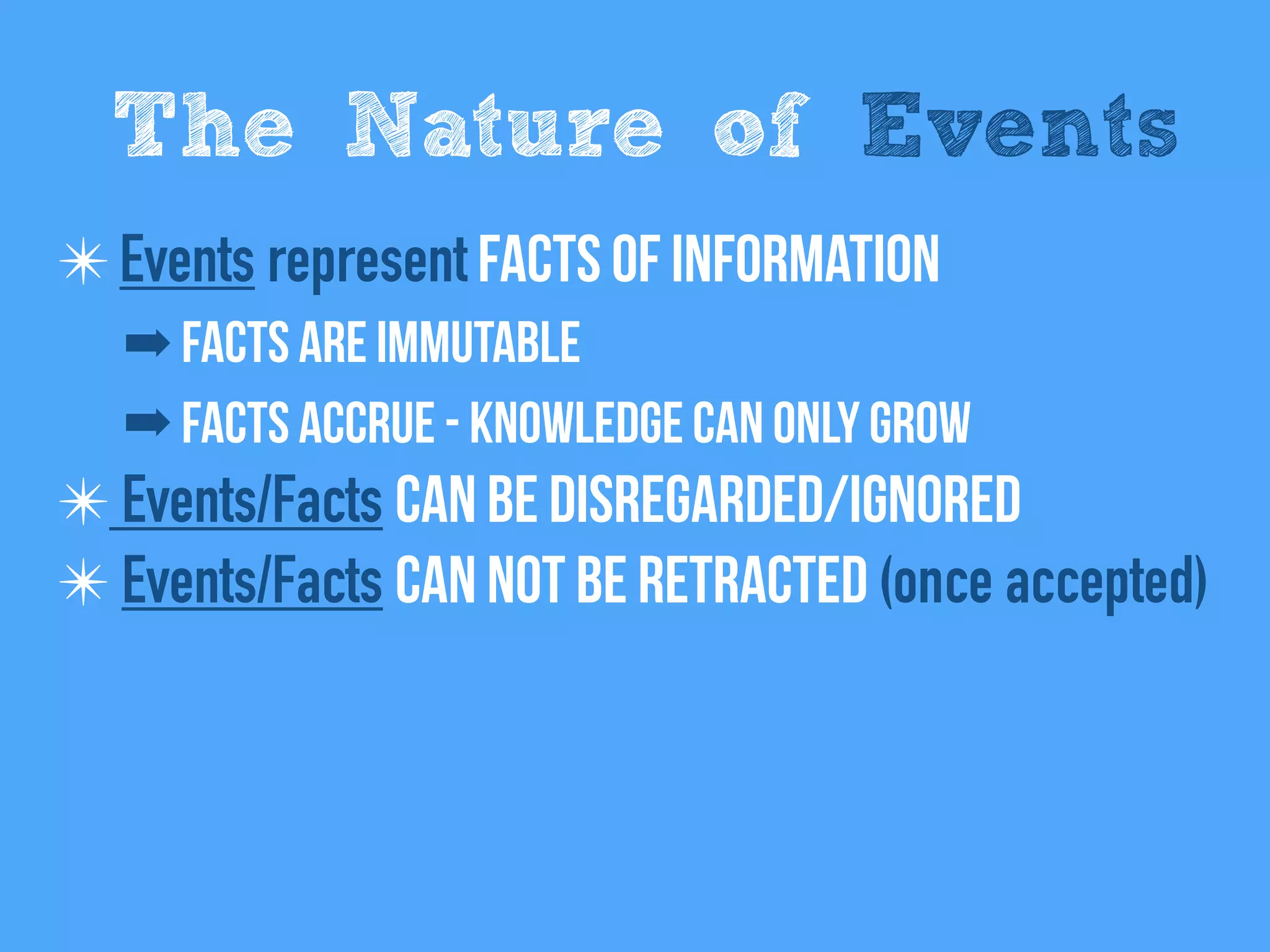 ✴Events represent Facts of information
➡ Facts are immutable
➡ Facts Accrue - Knowledge can only grow
✴ Events/Facts can be disregarded/Ignored
✴ Events/Facts Can not be retracted (once accepted)
The Nature of Events
 