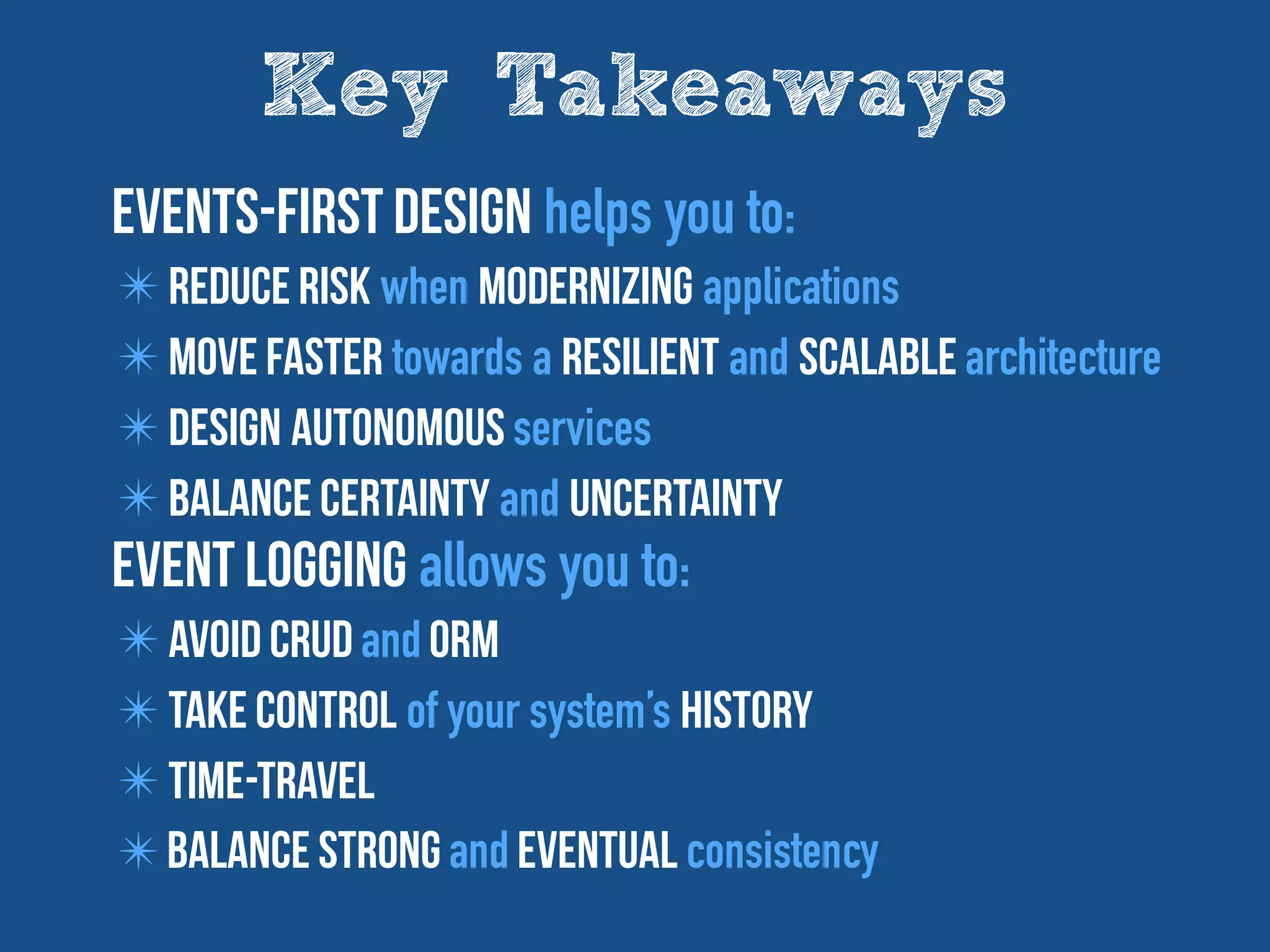 Key Takeaways
Events-First design helps you to:
✴ reduce risk when modernizing applications
✴ Move Faster towards a Resilient and Scalable architecture
✴ Design autonomous services
✴ Balance Certainty and Uncertainty
Event Logging allows you to:
✴ AVOID CRUD and ORM
✴ take control of your system’s history
✴ time-travel
✴Balance Strong and eventual consistency
 