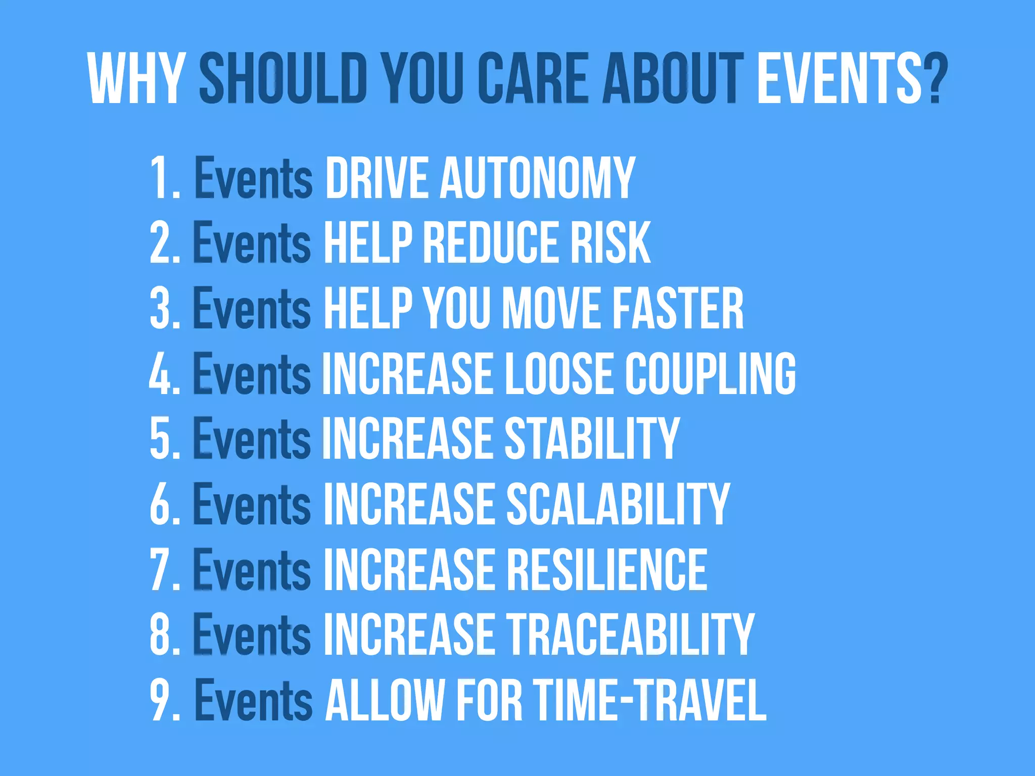 1. Events drive autonomy
2. Events help reduce risk
3. Events help you move faster
4. Events Increase Loose coupling
5. Events increase stability
6. Events increase scalability
7. Events increase resilience
8. Events increase traceability
9. Events allow for time-travel
Why Should you care about Events?
 