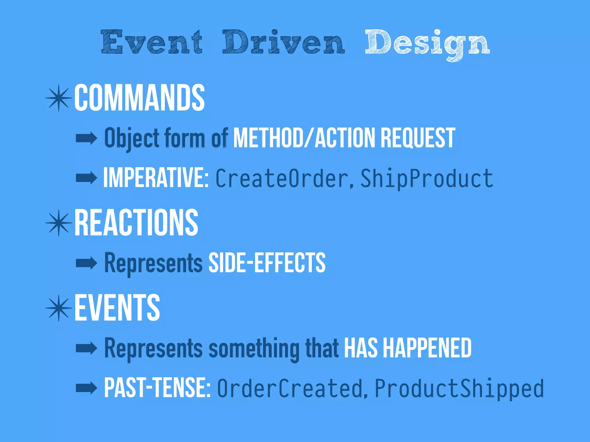 ✴Commands
➡ Object form of method/Action request
➡ Imperative: CreateOrder, ShipProduct
✴Reactions
➡ Represents side-effects
✴Events
➡ Represents something that has happened
➡ Past-tense: OrderCreated, ProductShipped
Event Driven Design
 