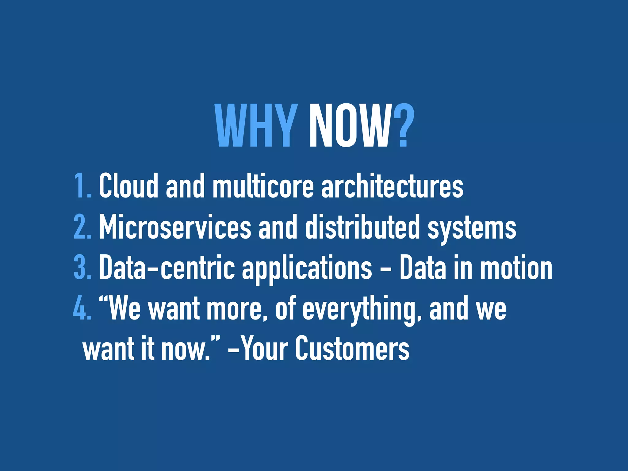 Why Now?
1. Cloud and multicore architectures
2. Microservices and distributed systems
3. Data-centric applications - Data in motion
4. “We want more, of everything, and we
want it now.” -Your Customers
 