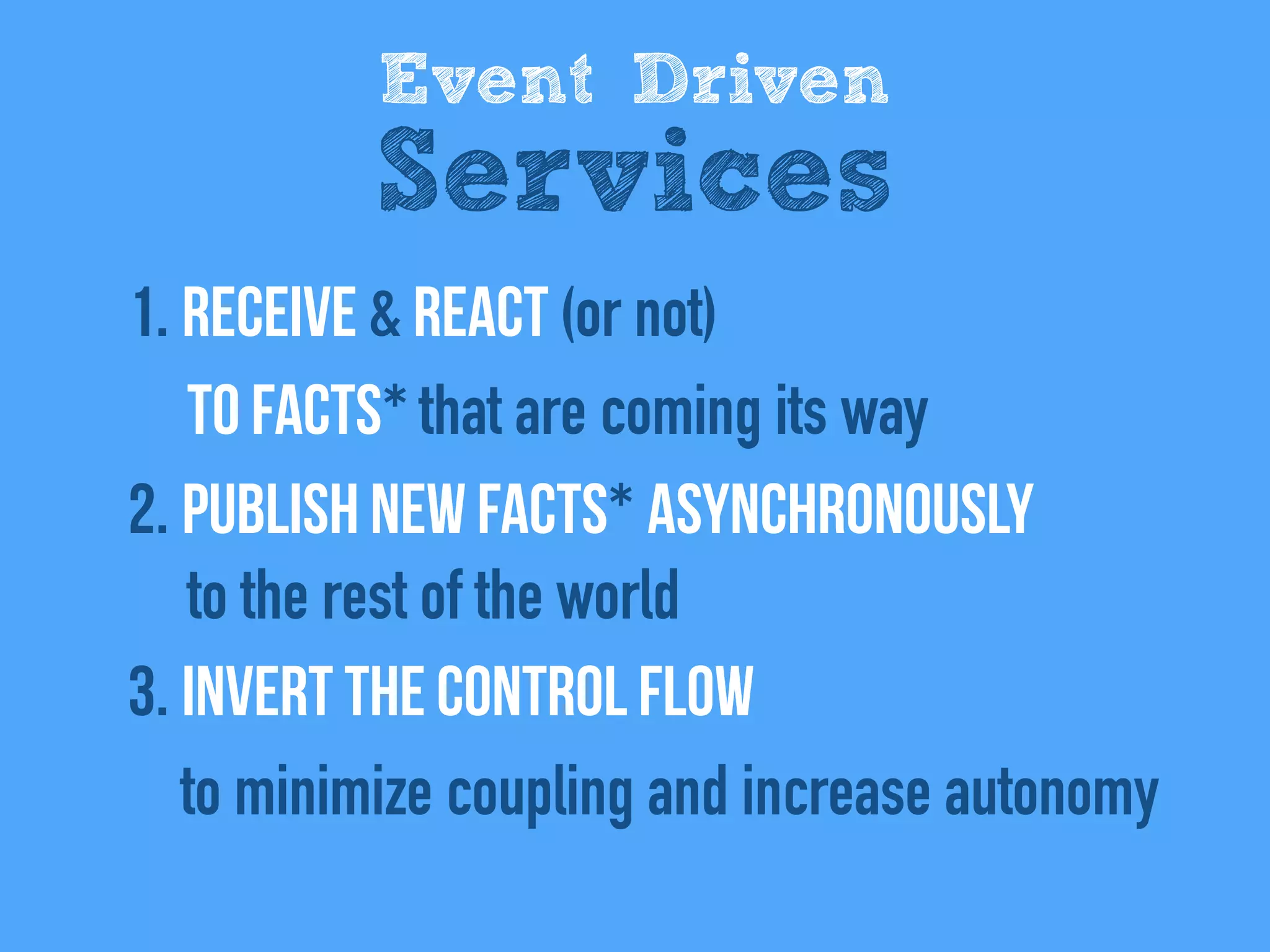 1. REceive & react (or not)  
to facts* that are coming its way
2. Publish new facts* asynchronously  
to the rest of the world
3. Invert the control flow 
to minimize coupling and increase autonomy
Event Driven
Services
 