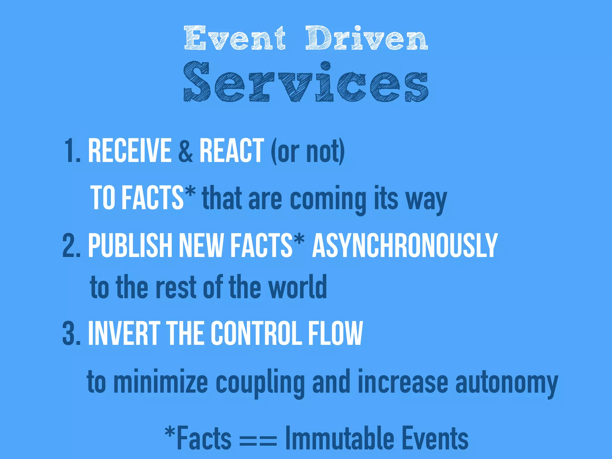 1. REceive & react (or not)  
to facts* that are coming its way
2. Publish new facts* asynchronously  
to the rest of the world
3. Invert the control flow 
to minimize coupling and increase autonomy
Event Driven
Services
*Facts == Immutable Events
 