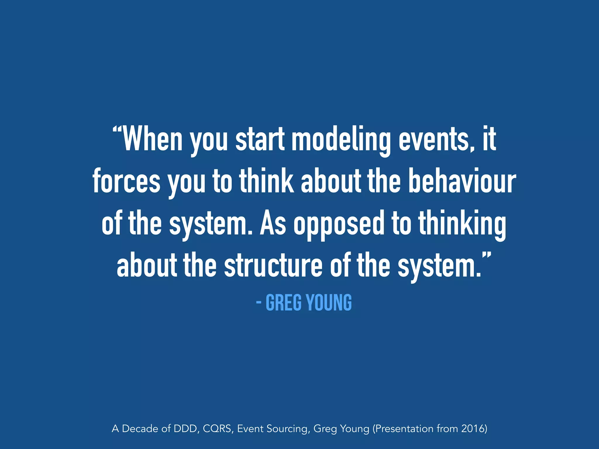 “When you start modeling events, it
forces you to think about the behaviour
of the system. As opposed to thinking
about the structure of the system.”
- Greg Young
A Decade of DDD, CQRS, Event Sourcing, Greg Young (Presentation from 2016)
 