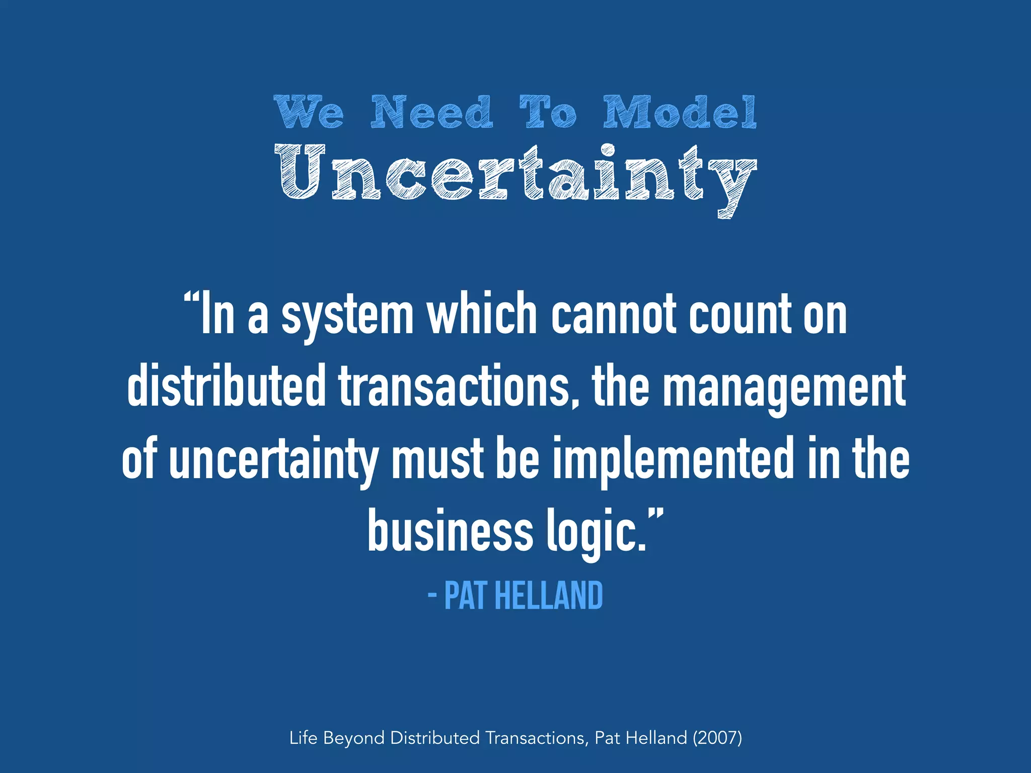 “In a system which cannot count on
distributed transactions, the management
of uncertainty must be implemented in the
business logic.”
- Pat Helland
Life Beyond Distributed Transactions, Pat Helland (2007)
We Need To Model
Uncertainty
 
