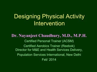 Designing Physical Activity
Intervention
Dr. Nayanjeet Chaudhury, M.D., M.P.H.
Certified Personal Trainer (ACSM)
Certified Aerobics Trainer (Reebok)
Director for M&E and Health Services Delivery,
Population Services International, New Delhi
Feb’ 2014
 