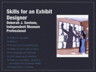 Skills for an Exhibit
Designer
Deborah J. Sovinee,
Independent Museum
Professional
 Ability to visualize
 Sketch
 Know how to build things
 Ability to work with a team
 Knowledge of materials
 CAD drawing or drafting
 Ability to translate abstract
 concepts into physical reality
 Presentation of ideas
 