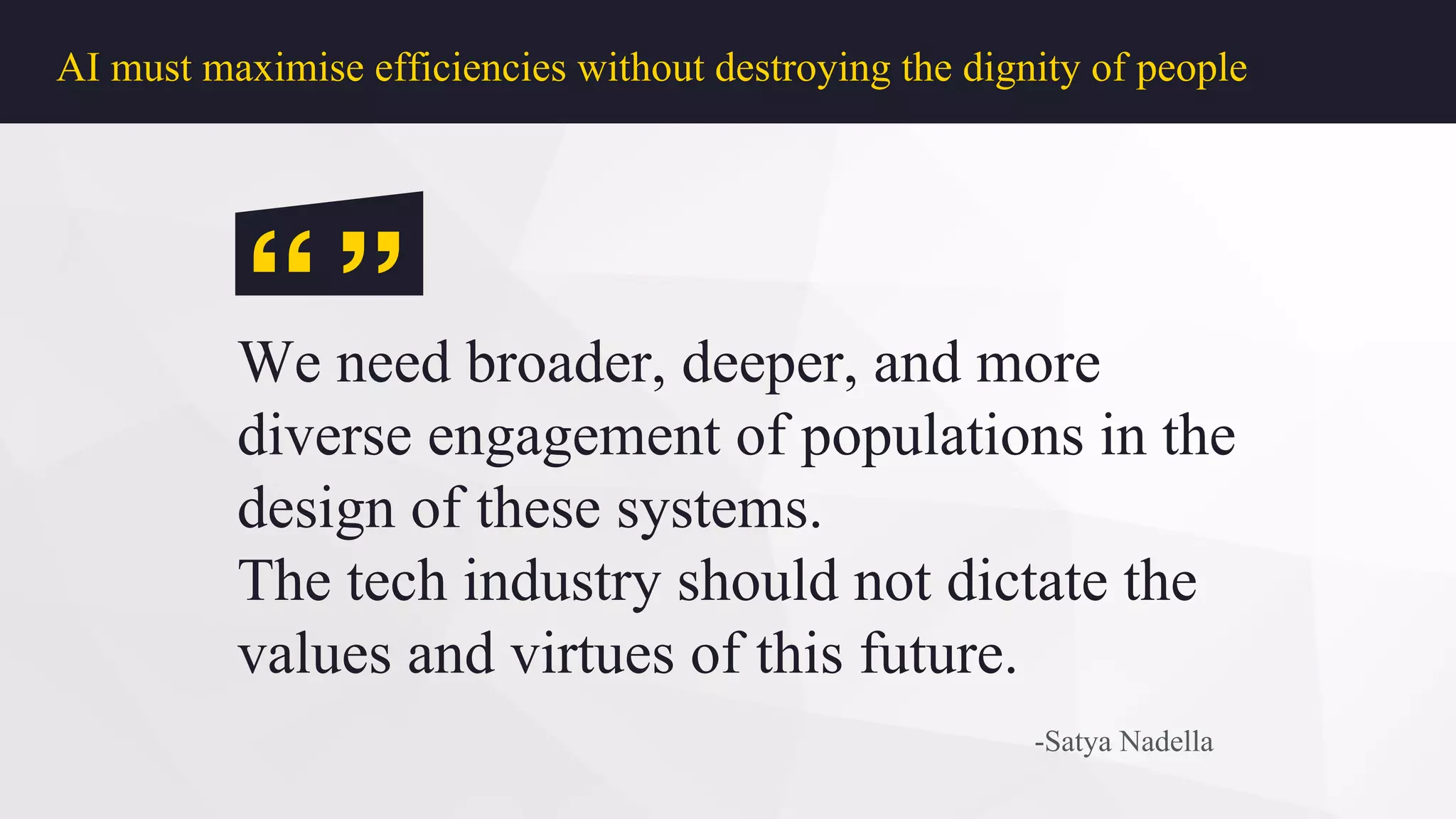 AI must maximise efficiencies without destroying the dignity of people
We need broader, deeper, and more
diverse engagement of populations in the
design of these systems.
The tech industry should not dictate the
values and virtues of this future.
-Satya Nadella
“”
 